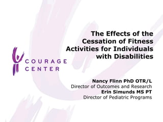 The Effects of the Cessation of Fitness Activities for Individuals with Disabilities Nancy Flinn PhD OTR/L Director of Outcomes and Research Erin Simunds MS PT Director of Pediatric Programs 