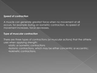 Speed of contraction

A muscle can generate greatest force when no movement at all
occurs, for example during an isometric contraction. As speed of
movement increases, force decreases.

Type of muscular contraction

There are three types of contractions (or muscular actions) that the athlete
uses when applying strength:
    •static or isometric contractions
    •isotonic contractions, which may be either concentric or eccentric;
    •isokinetic contractions.
 