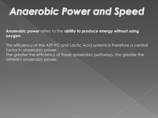Anaerobic power refers to the ability to produce energy without using
oxygen.

The efficiency of the ATP-PC and Lactic Acid systems is therefore a central
factor in anaerobic power.
The greater the efficiency of these anaerobic pathways, the greater the
athlete's anaerobic power.
 