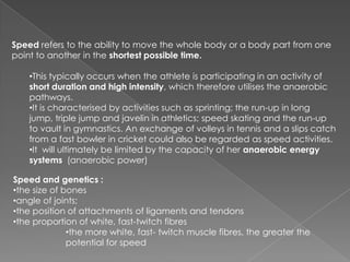 Speed refers to the ability to move the whole body or a body part from one
point to another in the shortest possible time.

    •This typically occurs when the athlete is participating in an activity of
    short duration and high intensity, which therefore utilises the anaerobic
    pathways.
    •It is characterised by activities such as sprinting; the run-up in long
    jump, triple jump and javelin in athletics; speed skating and the run-up
    to vault in gymnastics. An exchange of volleys in tennis and a slips catch
    from a fast bowler in cricket could also be regarded as speed activities.
    •It will ultimately be limited by the capacity of her anaerobic energy
    systems (anaerobic power)

Speed and genetics :
•the size of bones
•angle of joints;
•the position of attachments of ligaments and tendons
•the proportion of white, fast-twitch fibres
              •the more white, fast- twitch muscle fibres, the greater the
              potential for speed
 