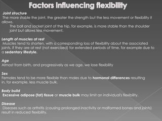Joint structure
The more stable the joint, the greater the strength but the less movement or flexibility it
allows.
     The ball and socket joint of the hip, for example, is more stable than the shoulder
     joint but allows less movement.

Length of muscles at rest
 Muscles tend to shorten, with a corresponding loss of flexibility about the associated
joints, if they are at rest (not exercised) for extended periods of time, for example due to
a sedentary lifestyle.

Age
Almost from birth, and progressively as we age, we lose flexibility

Sex
Females tend to be more flexible than males due to hormonal differences resulting
in, for example, less muscle bulk.

Body build
Excessive adipose (fat) tissue or muscle bulk may limit an individual's flexibility.

Disease
 Diseases such as arthritis (causing prolonged inactivity or malformed bones and joints)
result in reduced flexibility.
 