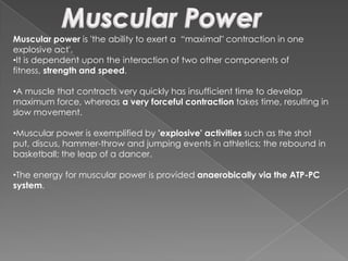 Muscular power is 'the ability to exert a “maximal" contraction in one
explosive act'.
•It is dependent upon the interaction of two other components of
fitness, strength and speed.

•A muscle that contracts very quickly has insufficient time to develop
maximum force, whereas a very forceful contraction takes time, resulting in
slow movement.

•Muscular power is exemplified by 'explosive' activities such as the shot
put, discus, hammer-throw and jumping events in athletics; the rebound in
basketball; the leap of a dancer.

•The energy for muscular power is provided anaerobically via the ATP-PC
system.
 