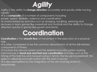 Agility is 'the ability to change direction accurately and quickly while moving
rapidly'
•It is a composite of a number of components including
power, speed, flexibility, balance and coordination.
•Is characterised by activities such as dodging, baulking, weaving and
recovery in team games like basketball and football and the ability to change
direction quickly in games like squash and tennis.



Coordination is the smooth flow of movement in the execution of a physical
task.
•It is often considered to be the common denominator of all the skill-related
components of fitness.
•It involves the nervous system and the skeletal-muscular system working
harmoniously in hand-eye and foot-eye coordination activities such as the
timing of the ball-toss and racquet-swing in tennis; the lay-up in basketball; the
spike in volleyball and ball control with the foot in soccer.
•It is also exemplified by the integration of the arm and leg action in
breaststroke.
 