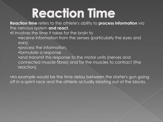 Reaction time refers to the athlete's ability to process information via
the nervous system and react.
•It involves the time it takes for the brain to
      •receive information from the senses (particularly the eyes and
      ears),
      •process the information,
      •formulate a response
      •and transmit this response to the motor units (nerves and
      connected muscle fibres) and for the muscles to contract (the
      reaction).

•An example would be the time delay between the starter's gun going
off in a sprint race and the athlete actually blasting out of the blocks.
 