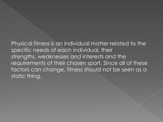 Physical fitness is an individual matter related to the
specific needs of each individual, their
strengths, weaknesses and interests and the
requirements of their chosen sport. Since all of these
factors can change, fitness should not be seen as a
static thing.
 
