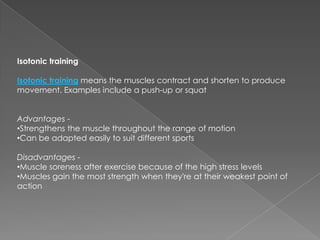 Isotonic training

Isotonic training means the muscles contract and shorten to produce
movement. Examples include a push-up or squat


Advantages -
•Strengthens the muscle throughout the range of motion
•Can be adapted easily to suit different sports

Disadvantages -
•Muscle soreness after exercise because of the high stress levels
•Muscles gain the most strength when they're at their weakest point of
action
 