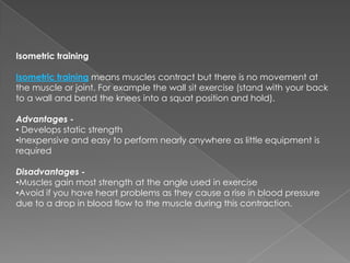 Isometric training

Isometric training means muscles contract but there is no movement at
the muscle or joint. For example the wall sit exercise (stand with your back
to a wall and bend the knees into a squat position and hold).

Advantages -
• Develops static strength
•Inexpensive and easy to perform nearly anywhere as little equipment is
required

Disadvantages -
•Muscles gain most strength at the angle used in exercise
•Avoid if you have heart problems as they cause a rise in blood pressure
due to a drop in blood flow to the muscle during this contraction.
 