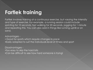 Fartlek training
Fartlek involves training at a continuous exercise, but varying the intensity
and type of exercise. For example, a running session could include
sprinting for 10 seconds, fast walking for 20 seconds, jogging for 1 minute
and repeating this. You can also add in things like running uphill or on
sand.

Advantages -
• Good for sports which require changes in pace
•Easily adapted to suit the individuals level of fitness and sport

Disadvantages -
•Too easy to skip the hard bits
•Can be difficult to see how hard someone is trying!
 