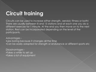 Circuit training
Circuits can be used to increase either strength, aerobic fitness or both!
There are usually between 8 and 15 stations and at each one you do a
different exercise for 1 minute. At the end you then move on to the next
station. Rest can be incorporated depending on the level of the
participants.

Advantages -
•Less boring because it changes all the time
•Can be easily adapted for strength or endurance or different sports etc

Disadvantages -
•Takes a while to set up
•Takes a lot of equipment
 