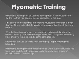 •Plyometric training can be used to develop fast twitch muscle fibres
(WHITE) so that you can get power particularly in the legs.

• It’s based on the idea that a shortening muscular contraction is much
stronger if it immediately follows a lengthening contraction of the same
muscle.

•Muscle fibres transfer energy more quickly and powerfully when they
move in this way. It’s like stretching fully a coiled spring and then letting
it go; energy is released rapidly as the spring recoils.

•Individuals can use activities such as hopping, depth jumping and
bounding.

•Pylometric training should be implemented under supervision, since the
technique and strength necessary to do the activities is broken by
periods of rest to minimize injury.
 