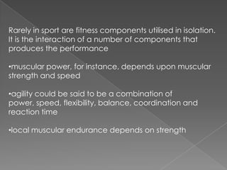 Rarely in sport are fitness components utilised in isolation.
It is the interaction of a number of components that
produces the performance

•muscular power, for instance, depends upon muscular
strength and speed

•agility could be said to be a combination of
power, speed, flexibility, balance, coordination and
reaction time

•local muscular endurance depends on strength
 