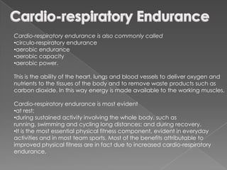 Cardio-respiratory endurance is also commonly called
•circulo-respiratory endurance
•aerobic endurance
•aerobic capacity
•aerobic power.

This is the ability of the heart, lungs and blood vessels to deliver oxygen and
nutrients to the tissues of the body and to remove waste products such as
carbon dioxide. In this way energy is made available to the working muscles.

Cardio-respiratory endurance is most evident
•at rest;
•during sustained activity involving the whole body, such as
running, swimming and cycling long distances; and during recovery.
•It is the most essential physical fitness component, evident in everyday
activities and in most team sports. Most of the benefits attributable to
improved physical fitness are in fact due to increased cardio-respiratory
endurance.
 