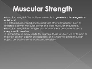 •Muscular strength is 'the ability of a muscle to generate a force against a
resistance'
•It is often misunderstood or confused with other components such as
anaerobic power, muscular power and local muscular endurance.
•Muscular strength is an integral part of all of these components and is
rarely used in isolation.
•It is important in many sports, for example those in which we try to gain or
maintain position against an opponent, or in which we aim to move an
object, our body or some body part, forcefully
 