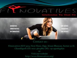 Contact us :
Fitnovatives SCO 3013, First Floor, Opp. Kisan Bhawan, Sector 22-D,
Chandigarh (O): 0172-4604862 (M): +91-9501654670
or
Visit our website
http://www.fitnovatives.org/
 
