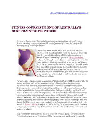 HTTP://WWW.INTERNATIONALTRAININGCOLLEGE.EDU.AU




FITNESS COURSES IN ONE OF AUSTRALIA'S
BEST TRAINING PROVIDERS


  Become a fitness as well as weight management consultant through a gym-
  fitness training study program with the help of one of Australia's reputable
  training study course providers.

                         Counseling most people with their particular physical
                         fitness as well as eating habits could be a vibrant move that
                         may develop additional and additional within the next
                         couple of years. Becoming a personal fitness instructor
                         makes a fulfilling, beneficial and rewarding vocation. In the
                         event you turn into an person instructor having a diploma
                         or certificate, you may be specific you might develop into an
                         elite individual trainer raising the standard in the industry
                         and when qualified, you can get enjoyment from a
                         adaptable working environment, you'll be capable to choose
                         to perform for a wellness club or independently or maybe a
                         combination of both.

  For corporate organizations, International Training College (ITC) also provide "in
  house" wellness and health market training. This may be tailored to meet
  particular staff coaching requirements and is normally delivered on web site.
  Knowing useful communication, training methods as well as motivational ability
  makes it possible for International Training College-certified group health and
  fitness instructors to effectively produce and implement risk-free and prosperous
  group exercising programs, and engage their participants utilizing individual
  passion, creativity and enthusiasm. Improve your capabilities as a group work out
  instructor(coach). Abilities include choreography set to music, warm ups and cool
  downs, building class programs, motivation and communication tactics. After all,
  personal fitness training isn't just about "training," it is a company and it involves
  being approached that way. Furthermore, social assist must extend outside in the
  training workout.

  Our enrollment managers will be able to assistance you decide on which of our
  Conditioning Instructor Courses could be the suited just one for you personally
 