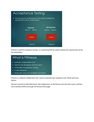 Fitnesse is used for acceptance testing = or conforming that the system satisfies the requirements set by
the stakeholders.

Fitnesse is a software collaboration tool. Used to automate User acceptance test. Works with Java,
Python;
Fitnesse is present as Wiki Web Server. No configuration. Jar file fitnesse and start with a port, and then
call as localhost:4444 and we get the fitnesse home page.

 