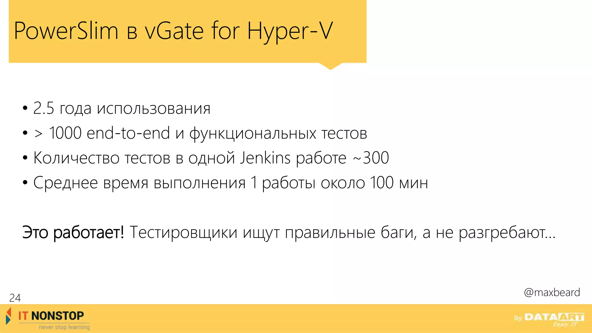 PowerSlim в vGate for Hyper-V
• 2.5 года использования
• > 1000 end-to-end и функциональных тестов
• Количество тестов в одной Jenkins работе ~300
• Среднее время выполнения 1 работы около 100 мин
Это работает! Тестировщики ищут правильные баги, а не разгребают…
@maxbeard
24
 