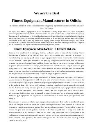 We are the Best
Fitness Equipment Manufacturer in Odisha
the mark name of trust to committed on giving agreeable and matchless quality
exercise centre
We know how fitness equipment’s mark our health or body shape. We utilize best method to
produce agreeable and competitive fitness supplies for your practice. We Manufacturer of Exercise
Equipment, Gym Equipment, Health Club Equipments, Home Gym Equipment Selectorized weight
stations with pressure driven seat modification stature of 4 feet stations, Incline press with Clutch
framework, hack squat cum leg press with rigging point change three side weight, Iso-Lateral
machines like Flat seat press with Clutch framework Smith machine with edge alteration. Supplies
are outlined under the significant direction of expert practice expert.
Fitness Equipment Manufacture In Eastern Odisha
Industry was established in Athagad, Odisha. Mahaveer gym is one of the leading Fitness
Equipments Manufacturer in Odisha. Ever since its inception, the company is engaged in
manufacturing and supplying all kinds of gym equipments for rapid response to ever-increasing
market demands. These gym equipments are specially designed in collaboration with professional
exercise experts, professional body builders, health and fitness consultants, reputed athletes and
engineers. We are committed to design, manufacture and provide the best weight resistance gym
equipments to our countrywide customers. Mahaveer Gym Industries is abided with the compliance
issues of buyers which is provided at most affordable prices for giving best values to the customers.
We are proud to manufacture and supply a versatile range of gym equipments.
A proactive management of the company is believes in forging long-term association with our most
valued customers throughout the world. We have been evolved in the most competitive market for
manufacturing and supplying an enormous range of gym equipments and secured a distinct position
in the global industry. We have a well equipped capacious manufacturing unit situated at Athagad,
Odisha. Now we are ready for rapid growth and enhancing us from Gym equipment manufacturers
Odisha to Gym equipment manufacturers India. We are empowered with state-of-the-art
infrastructural facilities that give us strength to cater the customer’s ever-changing requirements.
Mahaveer gym equipments are engineered to accommodate your fitness level, your goals and your
lifestyle.
The company is known as reliable gym equipments manufacturer that is also a member of sports
forum in Athagad. We have employed highly skilled professionals that assisted us to meet the
customer’s specific requirements as per their mentioned requirements. The complete production
process ranging from sourcing of raw material to the final dispatchment is being held under the
strict supervision of our honorable CEO. He has year’s long experience, and rich expertise of the
multifaceted industry and set us apart from other prompt growing gym equipments manufacturers in
India. Under his able guidance, the company has gained the remarkable business dealings so that
carved a niche for itself.
 