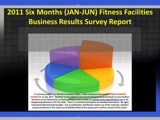 2011  Six  Months  (JAN-­‐JUN)  Fitness  Facilities  
       Business  Results  Survey  Report  




             A                                 first  6  months  of  2011     from  a  survey  conducted  by  FITNESS  BUSINESS  
        COUNCILTM    in  July,  2011.    Detailed  
          business  can  be  obtained  by  contacting  Michael  Scott  Scudder  at  michaelscottscudder@yahoo.com  or  by  
         telephoning  Michael  at  575-­‐751-­‐4220.    There  is  a  nominal  coaching  fee  for  detailed  information.    All  rights  
         reserved  by  Michael  Scott  Scudder.    Any  re-­‐publication,  distribution  and/or  use  of  the  materials,  statistics  
          and  presentations  in  this  report  are  prohibited  without  the  express  prior  written  consent  of  the  author.       
 