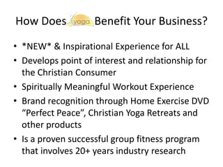 How Does

Benefit Your Business?

• *NEW* & Inspirational Experience for ALL
• Develops point of interest and relationship for
the Christian Consumer
• Spiritually Meaningful Workout Experience
• Brand recognition through Home Exercise DVD
“Perfect Peace”, Christian Yoga Retreats and
other products
• Is a proven successful group fitness program
that involves 20+ years industry research

 