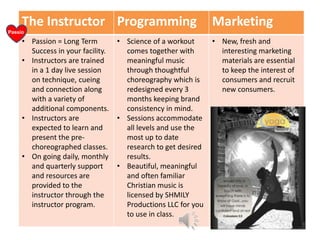 The Instructor Programming
Passio
n

• Passion = Long Term
Success in your facility.
• Instructors are trained
in a 1 day live session
on technique, cueing
and connection along
with a variety of
additional components.
• Instructors are
expected to learn and
present the prechoreographed classes.
• On going daily, monthly
and quarterly support
and resources are
provided to the
instructor through the
instructor program.

• Science of a workout
comes together with
meaningful music
through thoughtful
choreography which is
redesigned every 3
months keeping brand
consistency in mind.
• Sessions accommodate
all levels and use the
most up to date
research to get desired
results.
• Beautiful, meaningful
and often familiar
Christian music is
licensed by SHMILY
Productions LLC for you
to use in class.

Marketing
• New, fresh and
interesting marketing
materials are essential
to keep the interest of
consumers and recruit
new consumers.

 