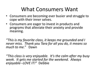 What Consumers Want
• Consumers are becoming ever busier and struggle to
cope with their inner selves.
• Consumers are eager to invest in products and
programs that alleviate their anxiety and provide
meaning.
“This is my favorite class, it keeps me grounded and I
never miss. Thank you Tara for all you do, it means so
much to me.” Dawn
“This class is very enjoyable. It's the calm after my busy
week. It gets me started for the weekend. Always
enjoyable--LOVE IT!” Debbie

 