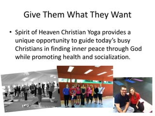 Give Them What They Want
• Spirit of Heaven Christian Yoga provides a
unique opportunity to guide today’s busy
Christians in finding inner peace through God
while promoting health and socialization.

 