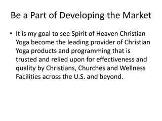 Be a Part of Developing the Market
• It is my goal to see Spirit of Heaven Christian
Yoga become the leading provider of Christian
Yoga products and programming that is
trusted and relied upon for effectiveness and
quality by Christians, Churches and Wellness
Facilities across the U.S. and beyond.

 