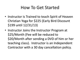 How To Get Started
• Instructor is Trained to teach Spirit of Heaven
Christian Yoga for $225 (Early Bird Discount
$199 until 12/31/13)
• Instructor Joins the Instructor Program at
$25/Month (Fee will be reduced to
$20/Month after sending a DVD of him or her
teaching class). Instructor is an Independent
Contractor with a 30 day cancellation policy.

 