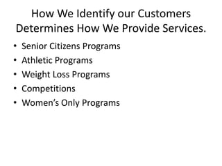 How We Identify our Customers
Determines How We Provide Services.
•
•
•
•
•

Senior Citizens Programs
Athletic Programs
Weight Loss Programs
Competitions
Women’s Only Programs

 