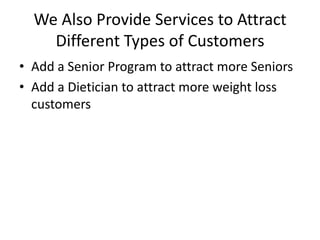 We Also Provide Services to Attract
Different Types of Customers
• Add a Senior Program to attract more Seniors
• Add a Dietician to attract more weight loss
customers

 