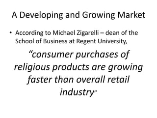 A Developing and Growing Market
• According to Michael Zigarelli – dean of the
School of Business at Regent University,

“consumer purchases of
religious products are growing
faster than overall retail
industry”

 