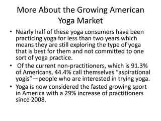 More About the Growing American
Yoga Market
• Nearly half of these yoga consumers have been
practicing yoga for less than two years which
means they are still exploring the type of yoga
that is best for them and not committed to one
sort of yoga practice.
• Of the current non-practitioners, which is 91.3%
of Americans, 44.4% call themselves “aspirational
yogis”—people who are interested in trying yoga.
• Yoga is now considered the fasted growing sport
in America with a 29% increase of practitioners
since 2008.

 