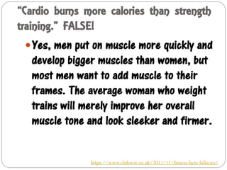 “Cardio burns more calories than strength
training.” FALSE!
Yes, men put on muscle more quickly and
develop bigger muscles than women, but
most men want to add muscle to their
frames. The average woman who weight
trains will merely improve her overall
muscle tone and look sleeker and firmer.
https://www.clubzest.co.uk/2012/11/fitness-facts-fallacies/
 
