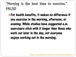 “Morning is the best time to exercise.”
FALSE!
 For health benefits, it makes no difference if
you exercise in the morning, afternoon, or
evening. While studies have suggested a.m.
exercisers stick with it longer than those who
work out later in the day, not everyone
enjoys working out in the morning.
https://www.clubzest.co.uk/2012/11/fitness-facts-fallacies/
 