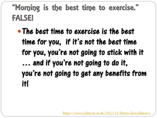 “Morning is the best time to exercise.”
FALSE!
The best time to exercise is the best
time for you, if it’s not the best time
for you, you’re not going to stick with it
… and if you’re not going to do it,
you’re not going to get any benefits from
it!
https://www.clubzest.co.uk/2012/11/fitness-facts-fallacies/
 