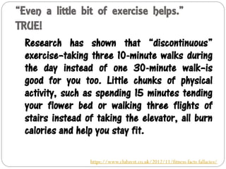 “Even a little bit of exercise helps.”
TRUE!
Research has shown that “discontinuous”
exercise–taking three 10-minute walks during
the day instead of one 30-minute walk–is
good for you too. Little chunks of physical
activity, such as spending 15 minutes tending
your flower bed or walking three flights of
stairs instead of taking the elevator, all burn
calories and help you stay fit.
https://www.clubzest.co.uk/2012/11/fitness-facts-fallacies/
 