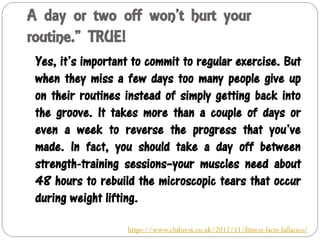 A day or two off won’t hurt your
routine.” TRUE!
Yes, it’s important to commit to regular exercise. But
when they miss a few days too many people give up
on their routines instead of simply getting back into
the groove. It takes more than a couple of days or
even a week to reverse the progress that you’ve
made. In fact, you should take a day off between
strength-training sessions–your muscles need about
48 hours to rebuild the microscopic tears that occur
during weight lifting.
https://www.clubzest.co.uk/2012/11/fitness-facts-fallacies/
 