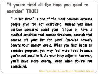 “If you’re tired all the time you need to
exercise” TRUE!
“I’m too tired” is one of the most common excuses
people give for not exercising. Unless you have
serious concerns about your fatigue or have a
medical condition that causes tiredness, scratch that
excuse off your list for good! Exercise actually
boosts your energy levels. When you first begin an
exercise program, you may feel more tired because
you’re not used to it. As your body adjusts, however,
you’ll have more energy, even when you’re not
exercising.
https://www.clubzest.co.uk/2012/11/fitness-facts-fallacies/
 