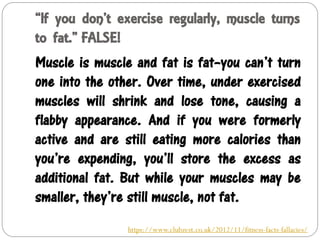 “If you don’t exercise regularly, muscle turns
to fat.” FALSE!
Muscle is muscle and fat is fat–you can’t turn
one into the other. Over time, under exercised
muscles will shrink and lose tone, causing a
flabby appearance. And if you were formerly
active and are still eating more calories than
you’re expending, you’ll store the excess as
additional fat. But while your muscles may be
smaller, they’re still muscle, not fat.
https://www.clubzest.co.uk/2012/11/fitness-facts-fallacies/
 