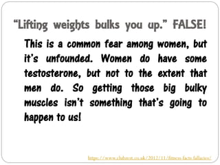 “Lifting weights bulks you up.” FALSE!
This is a common fear among women, but
it’s unfounded. Women do have some
testosterone, but not to the extent that
men do. So getting those big bulky
muscles isn’t something that’s going to
happen to us!
https://www.clubzest.co.uk/2012/11/fitness-facts-fallacies/
 