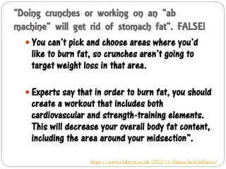 “Doing crunches or working on an “ab
machine” will get rid of stomach fat”. FALSE!
 You can’t pick and choose areas where you’d
like to burn fat, so crunches aren’t going to
target weight loss in that area.
 Experts say that in order to burn fat, you should
create a workout that includes both
cardiovascular and strength-training elements.
This will decrease your overall body fat content,
including the area around your midsection”.
https://www.clubzest.co.uk/2012/11/fitness-facts-fallacies/
 