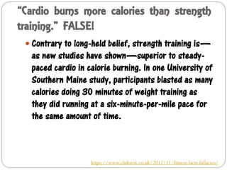 “Cardio burns more calories than strength
training.” FALSE!
 Contrary to long-held belief, strength training is—
as new studies have shown—superior to steady-
paced cardio in calorie burning. In one University of
Southern Maine study, participants blasted as many
calories doing 30 minutes of weight training as
they did running at a six-minute-per-mile pace for
the same amount of time.
https://www.clubzest.co.uk/2012/11/fitness-facts-fallacies/
 