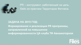 PR – инструмент, работающий на цель.
Кейс из практики Территории Фитнеса.
ЗАДАЧА НА 2015 ГОД:
Формирование и реализация PR программы,
направленной на повышение
информированности ЦА клуба ТФ Авиамоторная
 