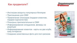 Как продвигали?
• Инстаграм аккаунты популярных блогеров
• Приглашение для СМИ
• Привлечение спонсоров (подарки клиентам,
подарки журналистам)
• Розыгрыш пригласительных в СМИ
• Информирование сотрудников, флаеры на
рецепции
• Информирование клиентов - карты на два клуба,
кому интересно
• Создание качественных фото для пост-релизов
 