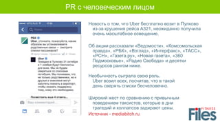 Новость о том, что Uber бесплатно возит в Пулково
из-за крушения рейса А321, неожиданно получила
очень масштабное освещение.
Об акции рассказали «Ведомости», «Комсомольская
правда», «РБК», «Взгляд», «Интерфакс», «ТАСС»,
«РСН», «Газета.ру», «Новая газета», «360
Подмосковье», «Радио Свобода» и десятки
ресурсов рангом ниже.
Необычность сыграла свою роль.
Uber возил всех, посчитав, что в такой
день сверять списки бесчеловечно.
Широкий жест по сравнению с привычным
поведением таксистов, которые в дни
трагедий и коллапсов задирают цены.
Источник - mediabitch.ru
PR с человеческим лицом
 