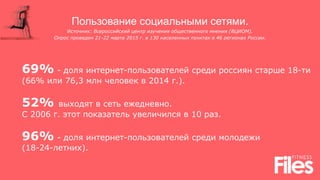 Пользование социальными сетями.
Источник: Всероссийский центр изучения общественного мнения (ВЦИОМ).
Опрос проведен 21-22 марта 2015 г. в 130 населенных пунктах в 46 регионах России.
69% - доля интернет-пользователей среди россиян старше 18-ти
(66% или 76,3 млн человек в 2014 г.).
52% выходят в сеть ежедневно.
С 2006 г. этот показатель увеличился в 10 раз.
96% - доля интернет-пользователей среди молодежи
(18-24-летних).
 