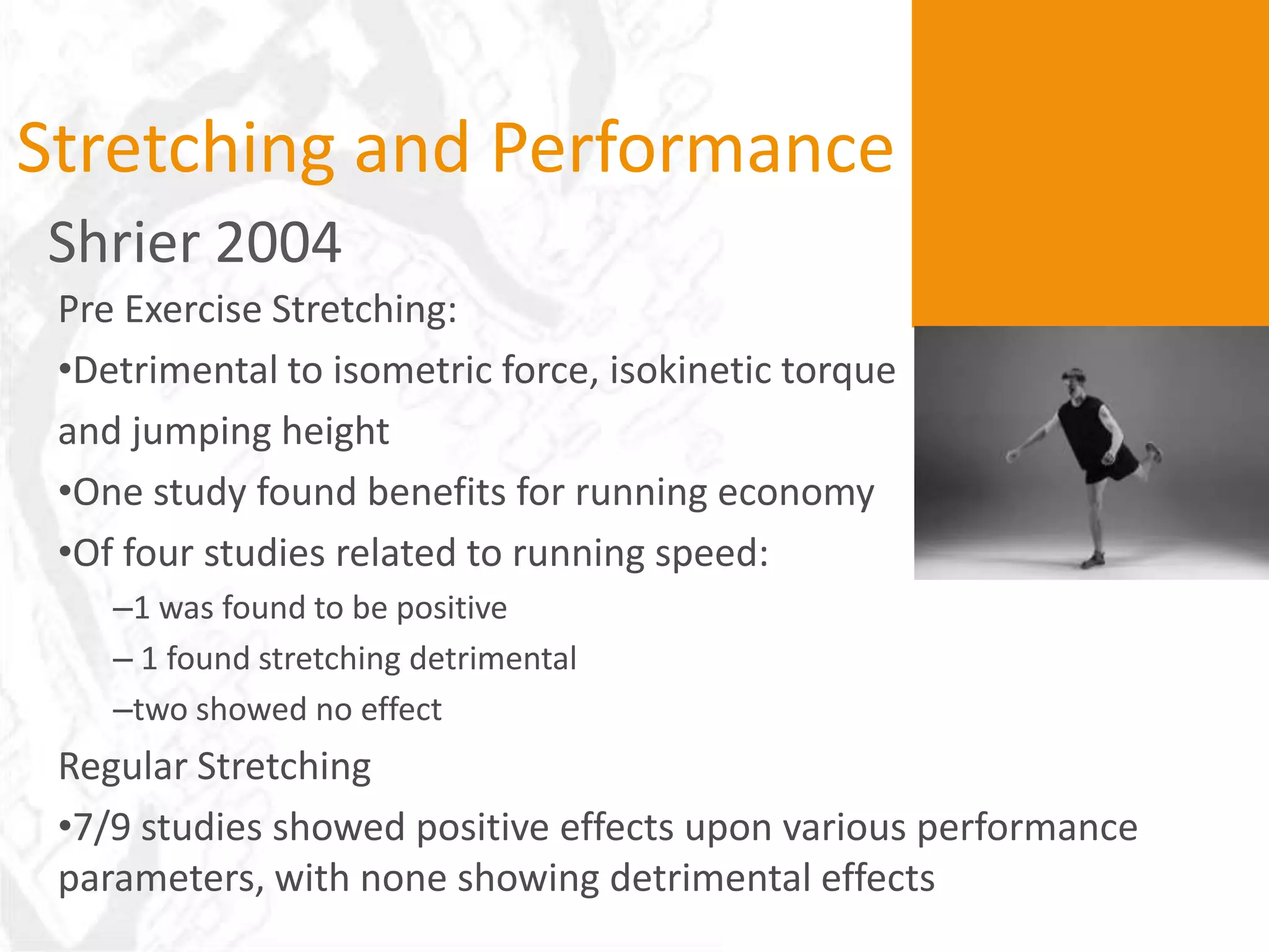 Stretching and Performance
Shrier 2004
 Pre Exercise Stretching:
 •Detrimental to isometric force, isokinetic torque
 and jumping height
 •One study found benefits for running economy
 •Of four studies related to running speed:
    –1 was found to be positive
    – 1 found stretching detrimental
    –two showed no effect
 Regular Stretching
 •7/9 studies showed positive effects upon various performance
 parameters, with none showing detrimental effects
 