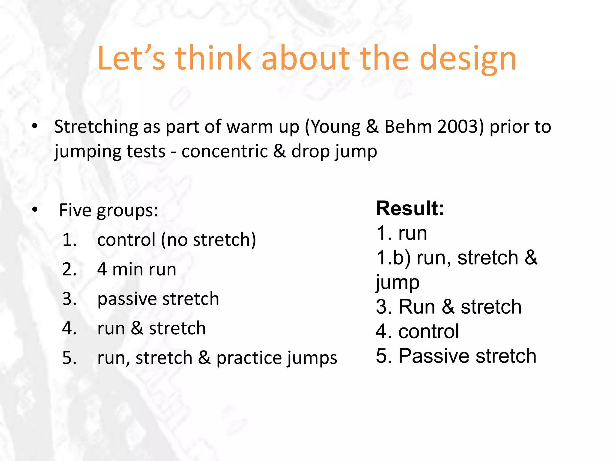 Let’s think about the design
• Stretching as part of warm up (Young & Behm 2003) prior to
  jumping tests - concentric & drop jump

• Five groups:                         Result:
  1. control (no stretch)              1. run
                                       1.b) run, stretch &
  2. 4 min run
                                       jump
  3. passive stretch                   3. Run & stretch
  4. run & stretch                     4. control
  5. run, stretch & practice jumps     5. Passive stretch
 