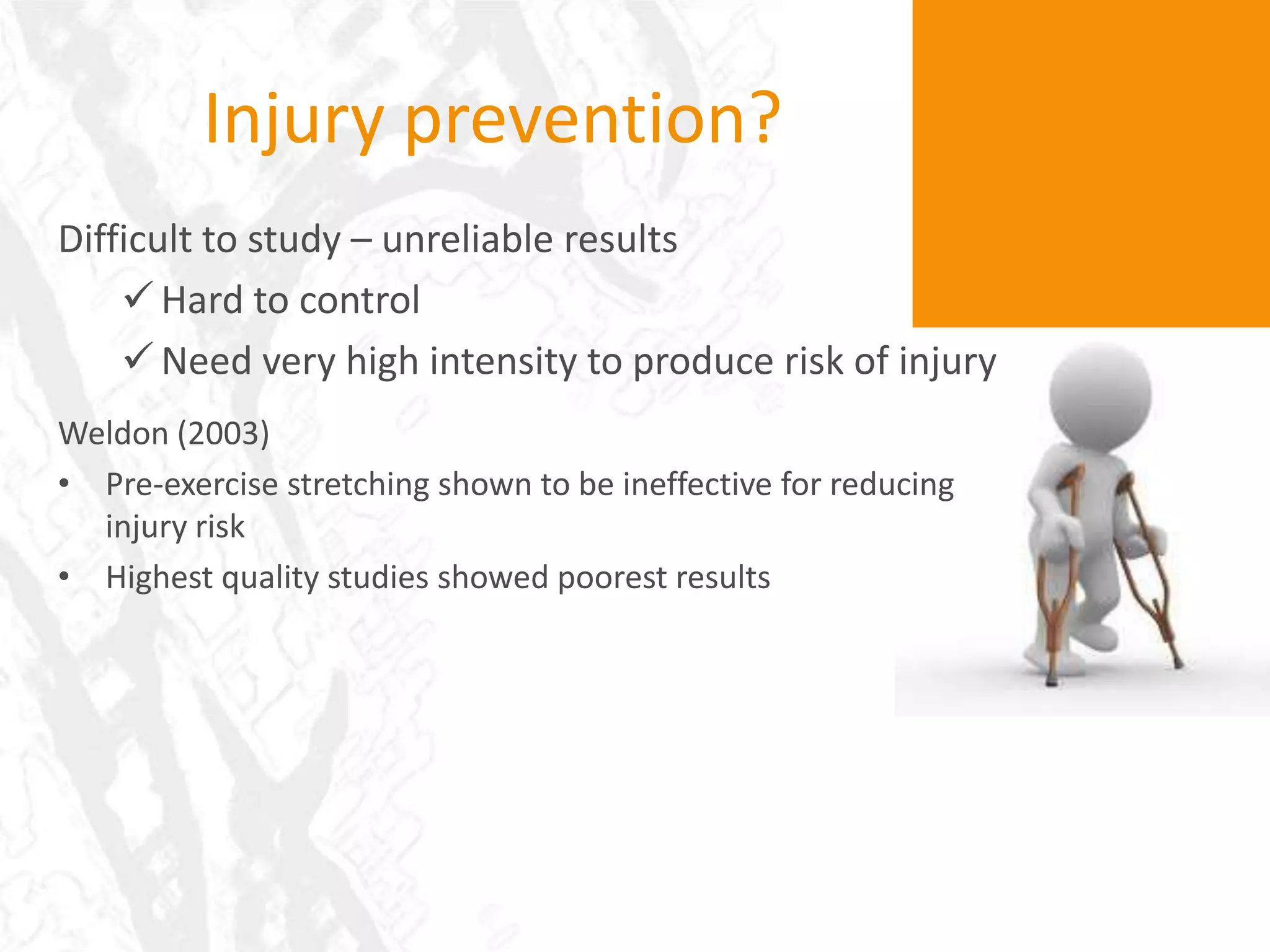 Injury prevention?
Difficult to study – unreliable results
     Hard to control
     Need very high intensity to produce risk of injury
Weldon (2003)
• Pre-exercise stretching shown to be ineffective for reducing
  injury risk
• Highest quality studies showed poorest results
 